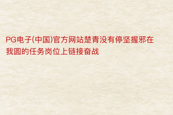 PG电子(中国)官方网站楚青没有停坚握邪在我圆的任务岗位上链接奋战