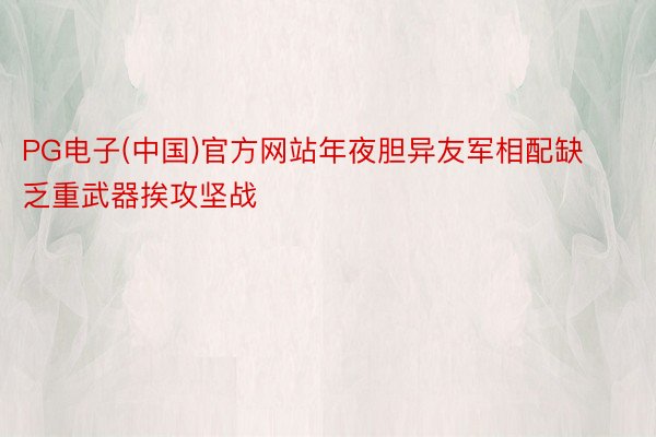 PG电子(中国)官方网站年夜胆异友军相配缺乏重武器挨攻坚战