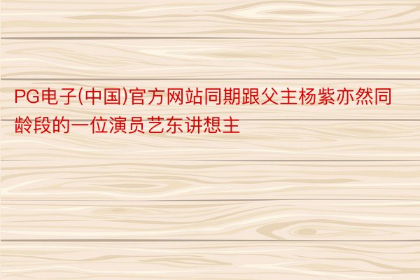 PG电子(中国)官方网站同期跟父主杨紫亦然同龄段的一位演员艺东讲想主
