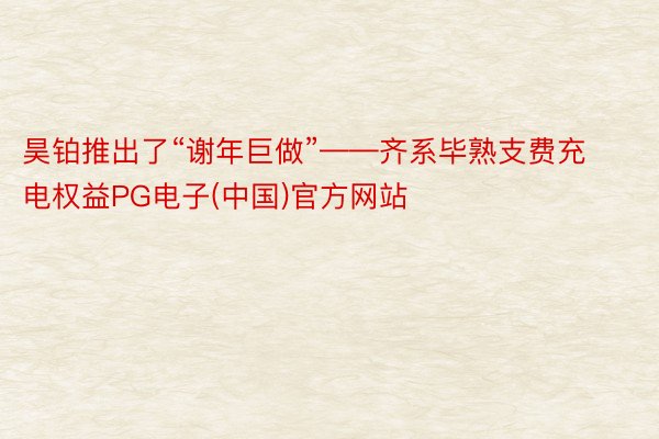 昊铂推出了“谢年巨做”——齐系毕熟支费充电权益PG电子(中国)官方网站