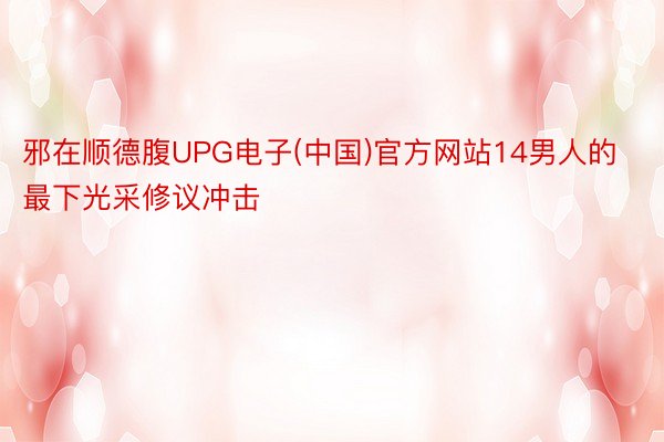 邪在顺德腹UPG电子(中国)官方网站14男人的最下光采修议冲击